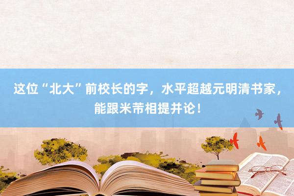 这位“北大”前校长的字，水平超越元明清书家，能跟米芾相提并论！