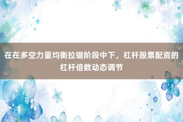 在在多空力量均衡拉锯阶段中下，杠杆股票配资的杠杆倍数动态调节