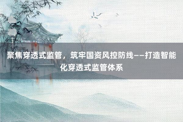 聚焦穿透式监管，筑牢国资风控防线——打造智能化穿透式监管体系