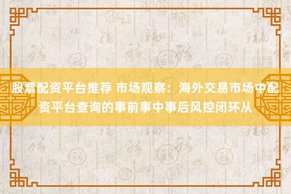 股票配资平台推荐 市场观察：海外交易市场中配资平台查询的事前事中事后风控闭环从