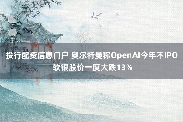 投行配资信息门户 奥尔特曼称OpenAI今年不IPO 软银股价一度大跌13%