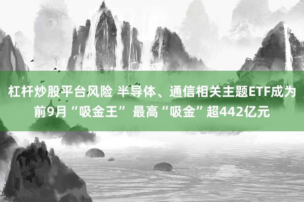 杠杆炒股平台风险 半导体、通信相关主题ETF成为前9月“吸金王” 最高“吸金”超442亿元