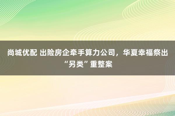 尚城优配 出险房企牵手算力公司，华夏幸福祭出“另类”重整案