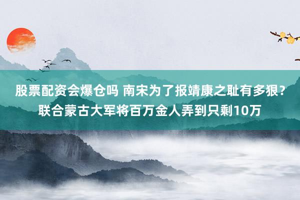 股票配资会爆仓吗 南宋为了报靖康之耻有多狠？联合蒙古大军将百万金人弄到只剩10万