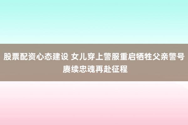 股票配资心态建设 女儿穿上警服重启牺牲父亲警号 赓续忠魂再赴征程