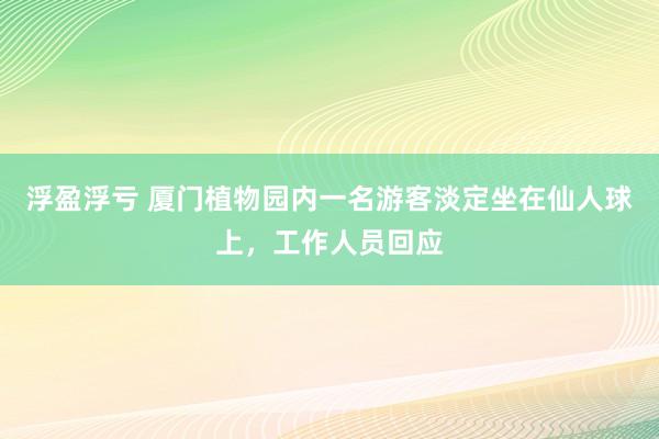 浮盈浮亏 厦门植物园内一名游客淡定坐在仙人球上，工作人员回应