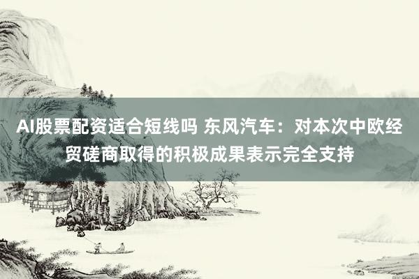 AI股票配资适合短线吗 东风汽车：对本次中欧经贸磋商取得的积极成果表示完全支持